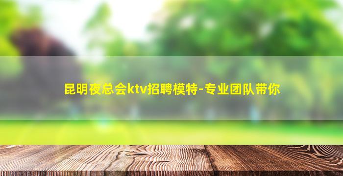 昆明夜总会ktv招聘模特-专业团队带你